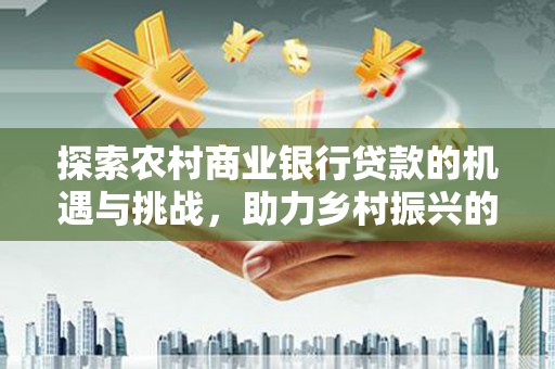 荃湾探索农村商业银行贷款的机遇与挑战，助力乡村振兴的金融引擎